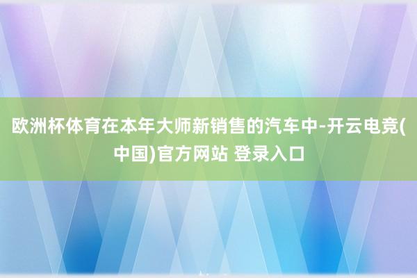 欧洲杯体育在本年大师新销售的汽车中-开云电竞(中国)官方网站 登录入口