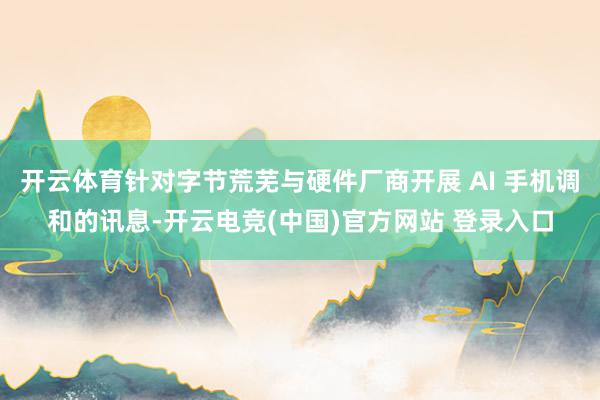 开云体育针对字节荒芜与硬件厂商开展 AI 手机调和的讯息-开云电竞(中国)官方网站 登录入口