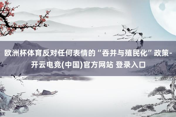 欧洲杯体育反对任何表情的“吞并与殖民化”政策-开云电竞(中国)官方网站 登录入口