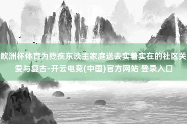 欧洲杯体育为残疾东谈主家庭送去实着实在的社区关爱与复古-开云电竞(中国)官方网站 登录入口