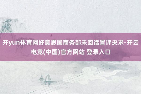 开yun体育网好意思国商务部未回话置评央求-开云电竞(中国)官方网站 登录入口