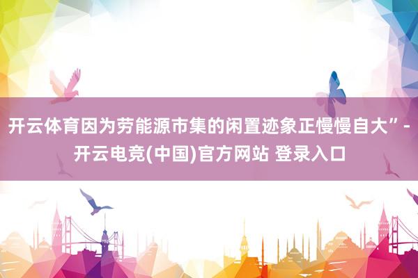 开云体育因为劳能源市集的闲置迹象正慢慢自大”-开云电竞(中国)官方网站 登录入口